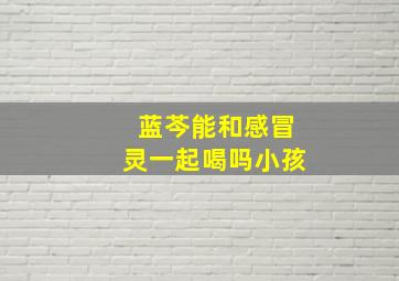 蓝芩能和感冒灵一起喝吗小孩