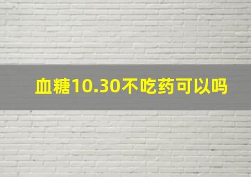 血糖10.30不吃药可以吗