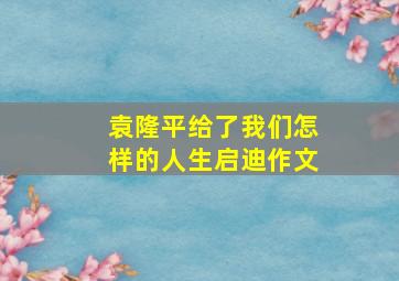 袁隆平给了我们怎样的人生启迪作文