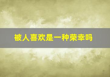 被人喜欢是一种荣幸吗