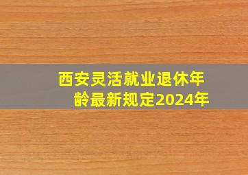 西安灵活就业退休年龄最新规定2024年