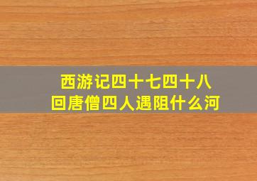 西游记四十七四十八回唐僧四人遇阻什么河