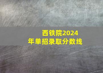 西铁院2024年单招录取分数线