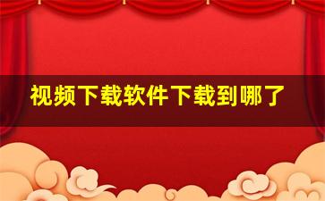 视频下载软件下载到哪了