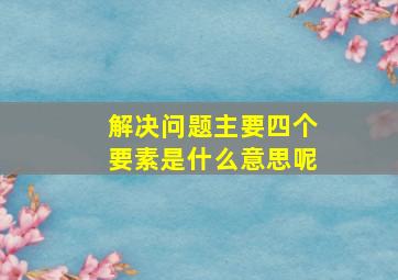 解决问题主要四个要素是什么意思呢