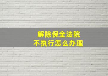 解除保全法院不执行怎么办理