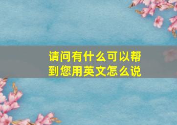 请问有什么可以帮到您用英文怎么说