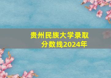 贵州民族大学录取分数线2024年