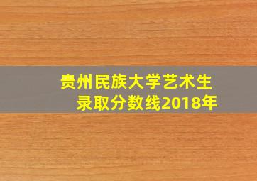 贵州民族大学艺术生录取分数线2018年