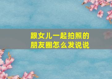 跟女儿一起拍照的朋友圈怎么发说说