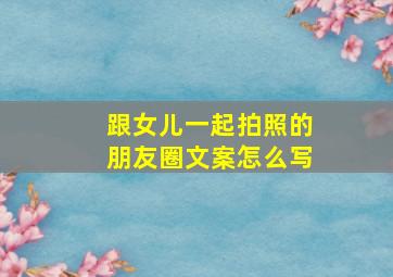 跟女儿一起拍照的朋友圈文案怎么写