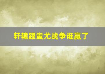 轩辕跟蚩尤战争谁赢了