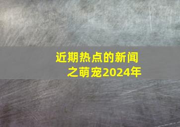 近期热点的新闻之萌宠2024年