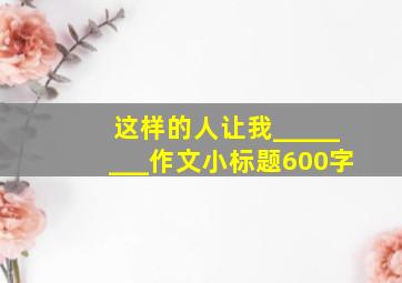 这样的人让我________作文小标题600字