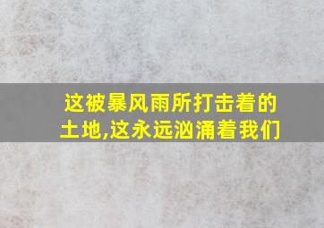 这被暴风雨所打击着的土地,这永远汹涌着我们