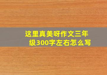 这里真美呀作文三年级300字左右怎么写