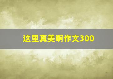 这里真美啊作文300