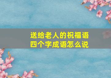 送给老人的祝福语四个字成语怎么说