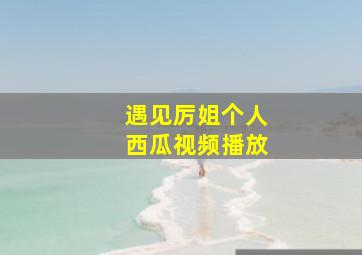 遇见厉姐个人西瓜视频播放