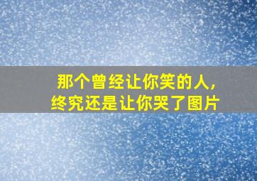 那个曾经让你笑的人,终究还是让你哭了图片