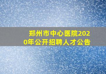 郑州市中心医院2020年公开招聘人才公告