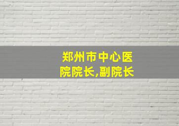 郑州市中心医院院长,副院长