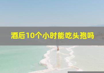 酒后10个小时能吃头孢吗