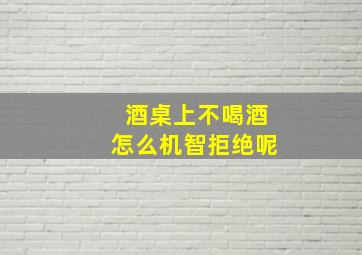 酒桌上不喝酒怎么机智拒绝呢