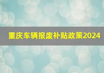 重庆车辆报废补贴政策2024