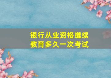 银行从业资格继续教育多久一次考试