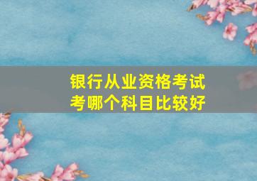 银行从业资格考试考哪个科目比较好