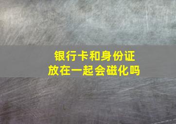 银行卡和身份证放在一起会磁化吗