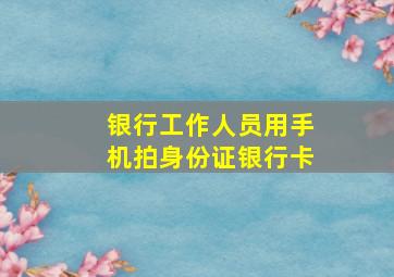 银行工作人员用手机拍身份证银行卡