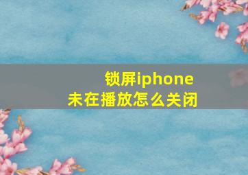 锁屏iphone未在播放怎么关闭