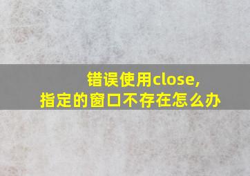 错误使用close,指定的窗口不存在怎么办