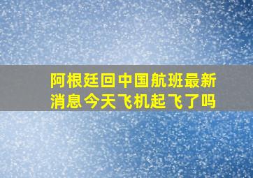 阿根廷回中国航班最新消息今天飞机起飞了吗