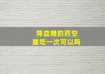 降血糖的药空腹吃一次可以吗