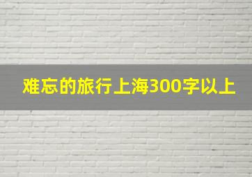 难忘的旅行上海300字以上