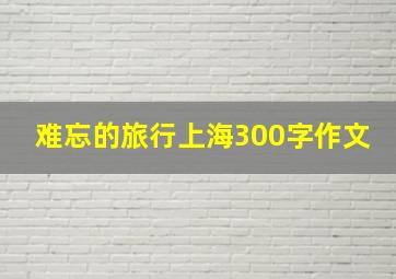 难忘的旅行上海300字作文