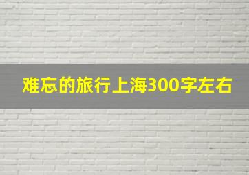 难忘的旅行上海300字左右