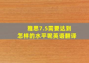 雅思7.5需要达到怎样的水平呢英语翻译