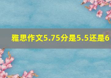 雅思作文5.75分是5.5还是6