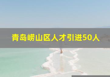 青岛崂山区人才引进50人