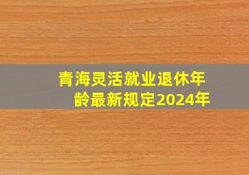 青海灵活就业退休年龄最新规定2024年