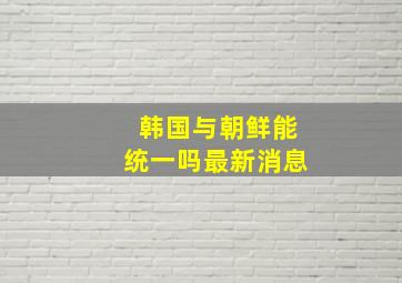 韩国与朝鲜能统一吗最新消息