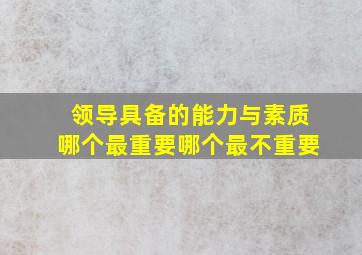 领导具备的能力与素质哪个最重要哪个最不重要