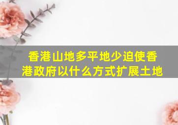 香港山地多平地少迫使香港政府以什么方式扩展土地