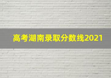 高考湖南录取分数线2021