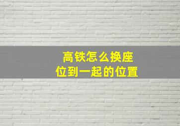 高铁怎么换座位到一起的位置