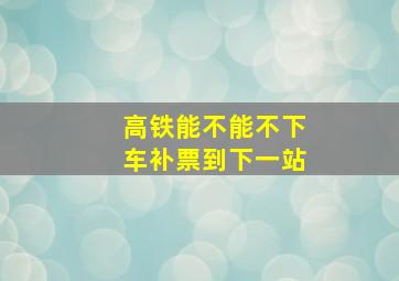 高铁能不能不下车补票到下一站